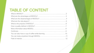 TABLE OF CONTENT
What is MOOCs?.................................................................................................2
What are the advantages od MOOCs?................................................................3
What are the disadvantages of MOOCs?.............................................................4
What are the role players?...................................................................................5
What is the propose of MOOCs?.........................................................................6
How is quality defined in MOOCs?......................................................................7
More information about MOOCs…………………………………………......………8
Continues..………………………………………………………………………..…….9
You can also have a cup of coffee while learning………………………………….10
You can study anywhere through MOOCs…………………………………………..11
Field of interest…………………………………………………………………………12
 