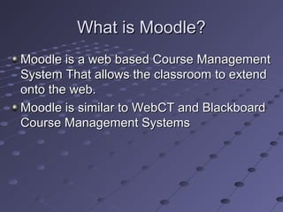 What is Moodle?
Moodle is a web based Course Management
System That allows the classroom to extend
onto the web.
Moodle is similar to WebCT and Blackboard
Course Management Systems
 