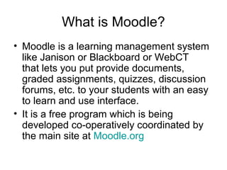 What is Moodle?
• Moodle is a learning management system
like Janison or Blackboard or WebCT
that lets you put provide documents,
graded assignments, quizzes, discussion
forums, etc. to your students with an easy
to learn and use interface.
• It is a free program which is being
developed co-operatively coordinated by
the main site at Moodle.org
 