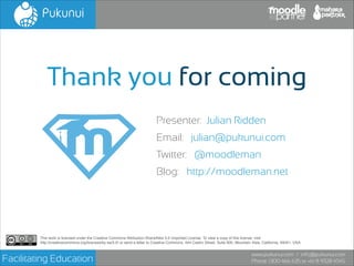 Thank you for coming
Presenter: Julian Ridden
Email: julian@pukunui.com
Twitter: @moodleman
Blog: http://moodleman.net

This work is licensed under the Creative Commons Attribution-ShareAlike 3.0 Unported License. To view a copy of this license, visit!
http://creativecommons.org/licenses/by-sa/3.0/ or send a letter to Creative Commons, 444 Castro Street, Suite 900, Mountain View, California, 94041, USA.

Facilitating Education

www.pukunui.com / info@pukunui.com
Phone: 1300 466 635 or +61 8 9328 4545

 
