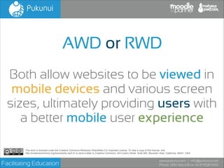 AWD or RWD
Both allow websites to be viewed in
mobile devices and various screen
sizes, ultimately providing users with
a better mobile user experience
This work is licensed under the Creative Commons Attribution-ShareAlike 3.0 Unported License. To view a copy of this license, visit!
http://creativecommons.org/licenses/by-sa/3.0/ or send a letter to Creative Commons, 444 Castro Street, Suite 900, Mountain View, California, 94041, USA.

Facilitating Education

www.pukunui.com / info@pukunui.com
Phone: 1300 466 635 or +61 8 9328 4545

 