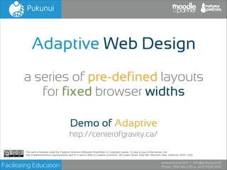 Adaptive Web Design
a series of pre-defined layouts
for fixed browser widths
Demo of Adaptive
http://centerofgravity.ca/
This work is licensed under the Creative Commons Attribution-ShareAlike 3.0 Unported License. To view a copy of this license, visit!
http://creativecommons.org/licenses/by-sa/3.0/ or send a letter to Creative Commons, 444 Castro Street, Suite 900, Mountain View, California, 94041, USA.

Facilitating Education

www.pukunui.com / info@pukunui.com
Phone: 1300 466 635 or +61 8 9328 4545

 