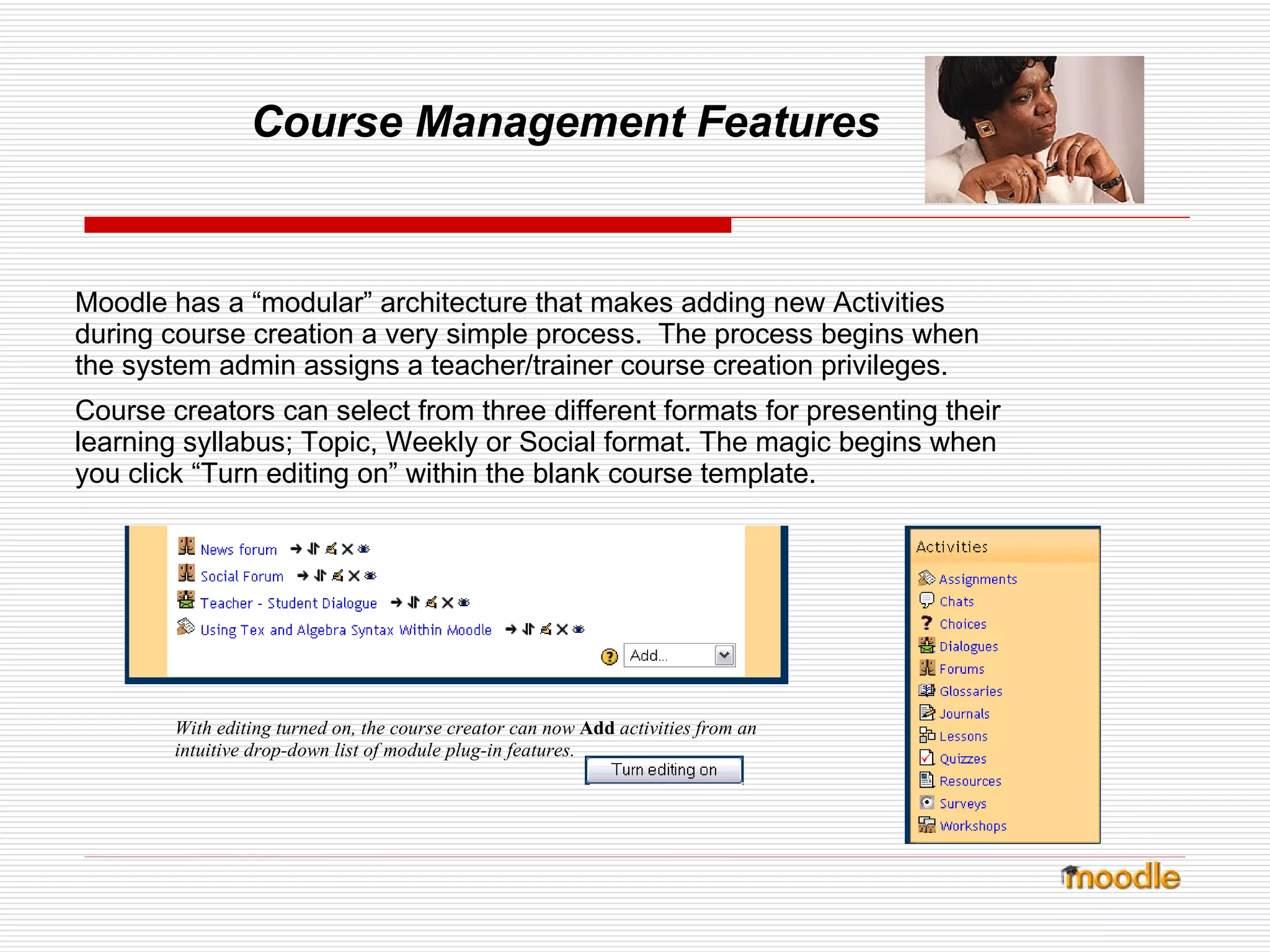 Course Management Features Moodle has a “modular” architecture that makes adding new Activities during course creation a very simple process.  The process begins when the system admin assigns a teacher/trainer course creation privileges. Course creators can select from three different formats for presenting their learning syllabus; Topic, Weekly or Social format. The magic begins when you click “Turn editing on” within the blank course template. With editing turned on, the course creator can now  Add   activities from an intuitive drop-down list of module plug-in features. 
