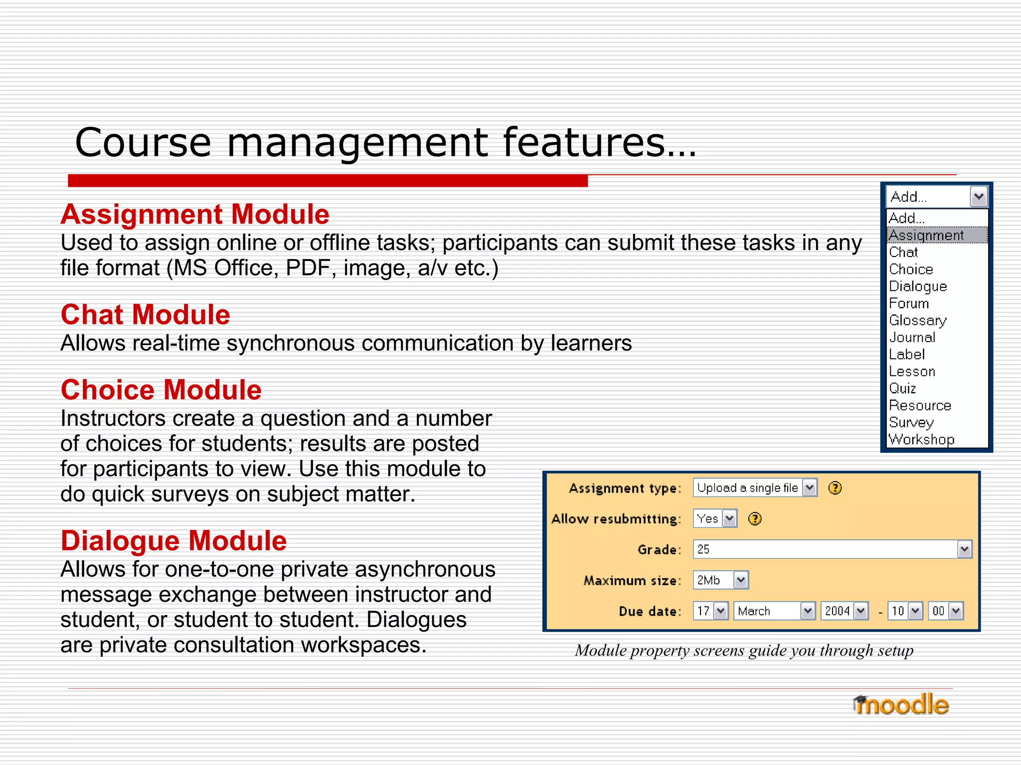 Course management features… Assignment Module Used to assign online or offline tasks; participants can submit these tasks in any file format (MS Office, PDF, image, a/v etc.) Chat Module Allows real-time synchronous communication by learners Choice Module Instructors create a question and a number of choices for students; results are posted for participants to view. Use this module to do quick surveys on subject matter.  Dialogue Module Allows for one-to-one private asynchronous message exchange between instructor and student, or student to student. Dialogues are private consultation workspaces. Module property screens guide you through setup 