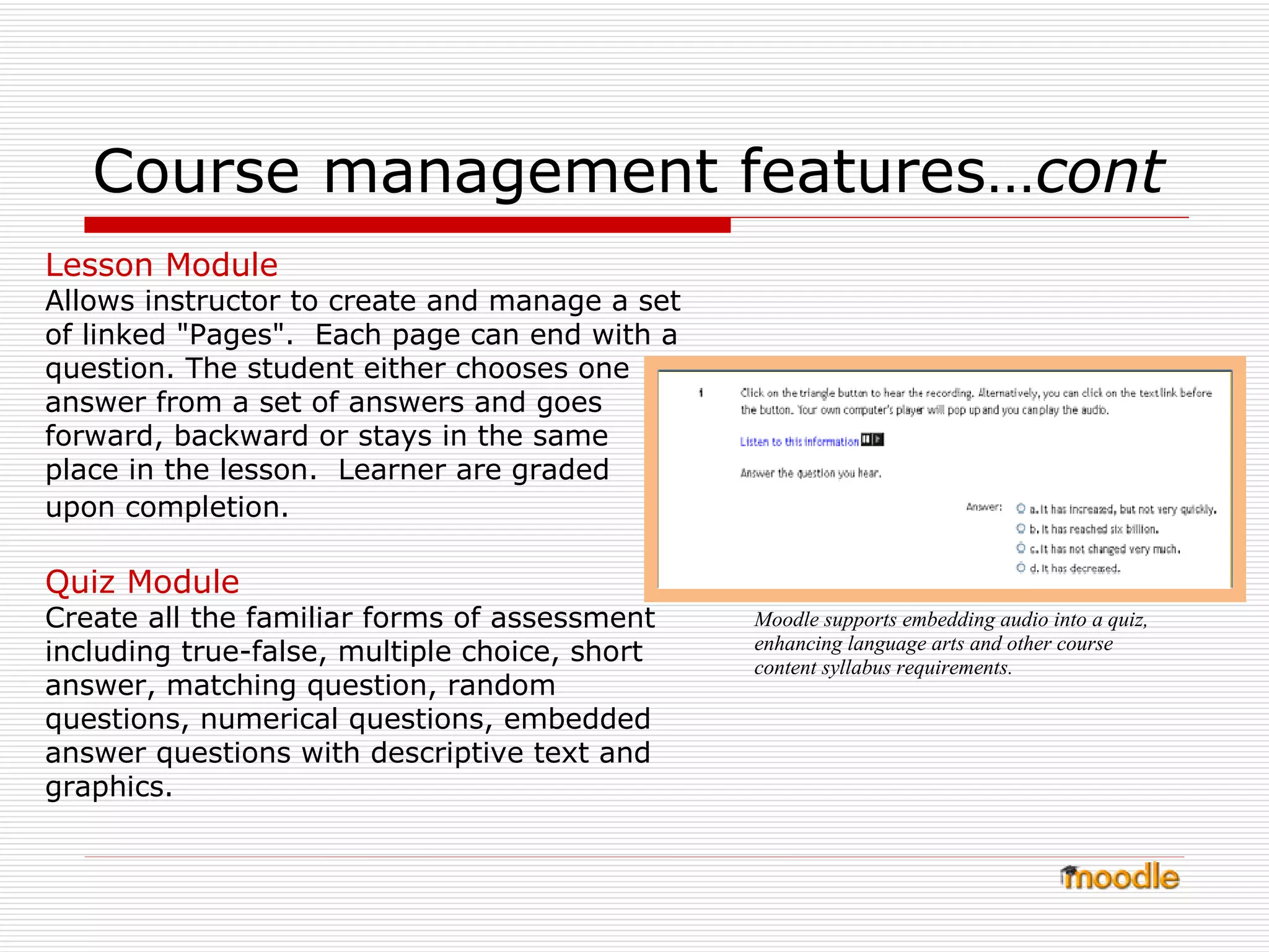 Course management features… cont   Lesson Module Allows instructor to create and manage a set of linked "Pages".  Each page can end with a question. The student either chooses one answer from a set of answers and goes forward, backward or stays in the same  place in the lesson.  Learner are graded  upon completion.   Quiz Module Create all the familiar forms of assessment including true-false, multiple choice, short answer, matching question, random questions, numerical questions, embedded answer questions with descriptive text and graphics. Moodle supports embedding audio into a quiz, enhancing language arts and other course content syllabus requirements. 