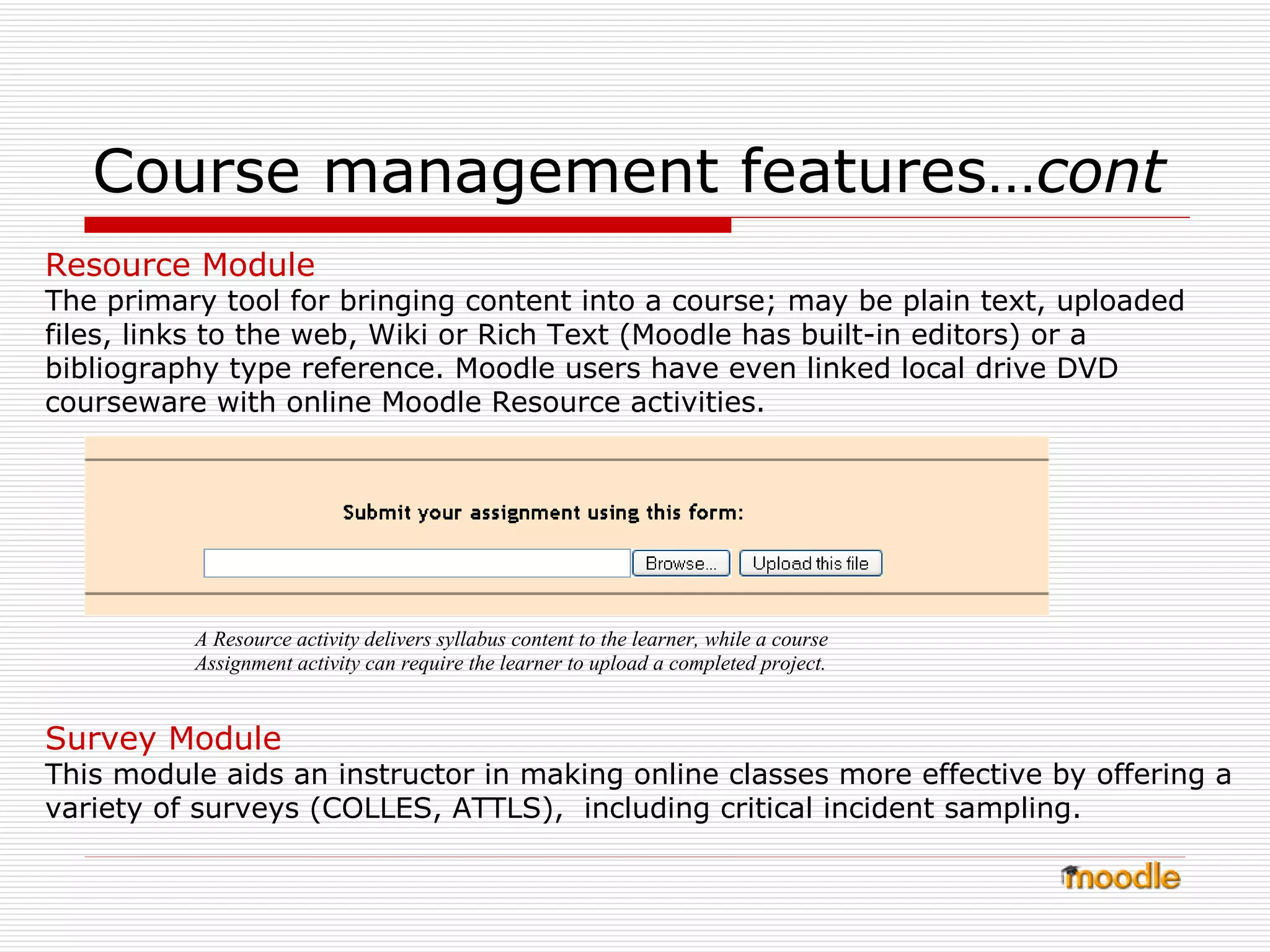 Course management features… cont   Resource Module The primary tool for bringing content into a course; may be plain text, uploaded files, links to the web, Wiki or Rich Text (Moodle has built-in editors) or a bibliography type reference. Moodle users have even linked local drive DVD courseware with online Moodle Resource activities. Survey Module This module aids an instructor in making online classes more effective by offering a variety of surveys (COLLES, ATTLS),  including critical incident sampling. A Resource activity delivers syllabus content to the learner, while a course Assignment activity can require the learner to upload a completed project. 