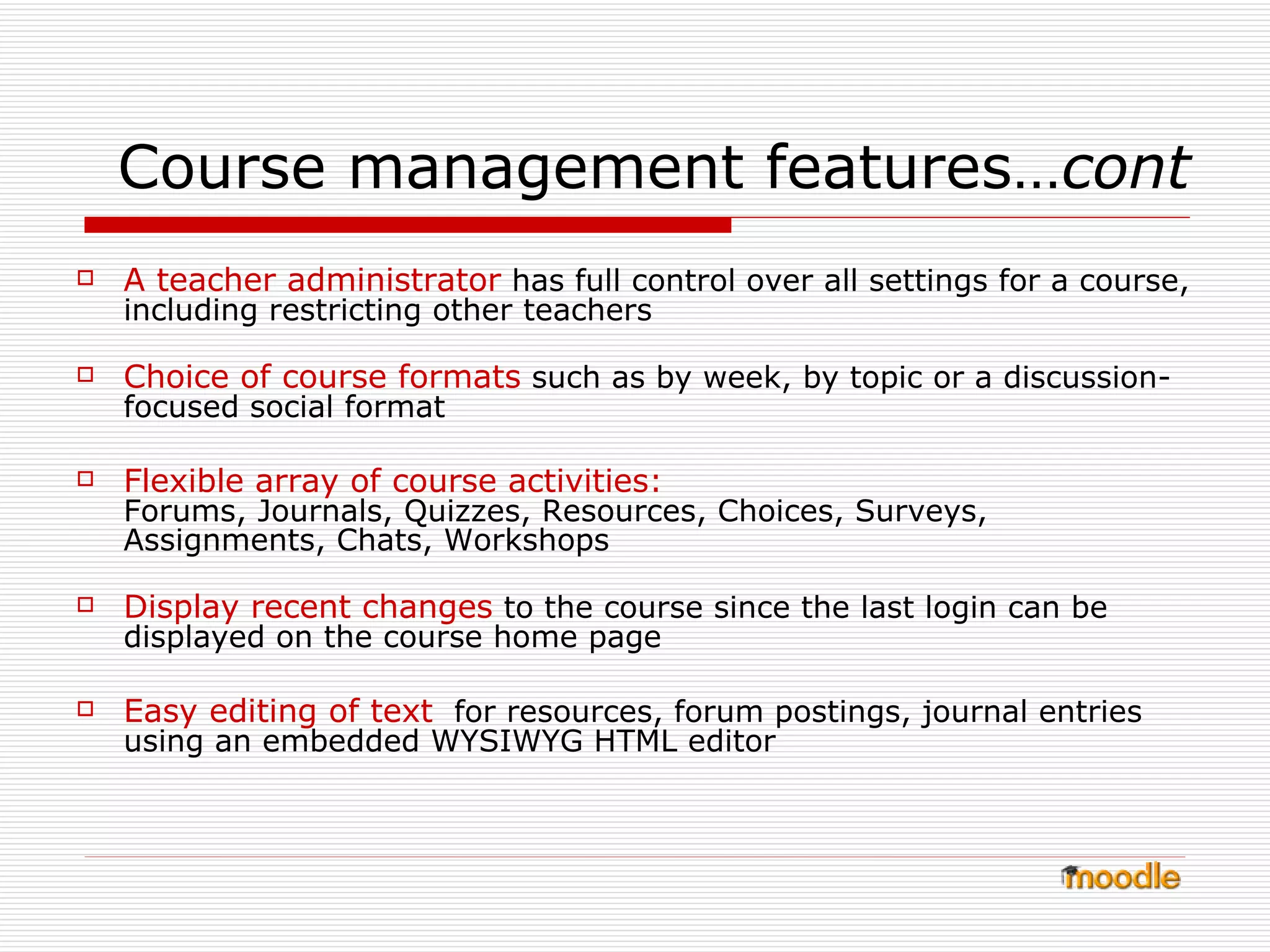 Course management features… cont A teacher administrator  has full control over all settings for a course, including restricting other teachers  Choice of course formats  such as by week, by topic or a discussion-focused social format  Flexible array of course activities:   Forums, Journals, Quizzes, Resources, Choices, Surveys, Assignments, Chats, Workshops  Display recent changes  to the course since the last login can be displayed on the course home page  Easy editing of text   for resources, forum postings, journal entries using an embedded WYSIWYG HTML editor  