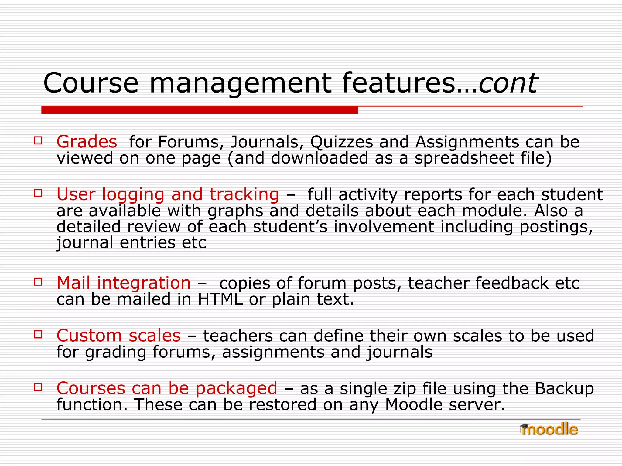 Grades   for Forums, Journals, Quizzes and Assignments can be viewed on one page (and downloaded as a spreadsheet file)  User logging and tracking  –  full activity reports for each student are available with graphs and details about each module. Also a  detailed review of each student’s involvement including postings, journal entries etc Mail integration  –  copies of forum posts, teacher feedback etc can be mailed in HTML or plain text.  Custom scales  – teachers can define their own scales to be used for grading forums, assignments and journals  Courses can be packaged  – as a single zip file using the Backup function. These can be restored on any Moodle server.  Course management features… cont 