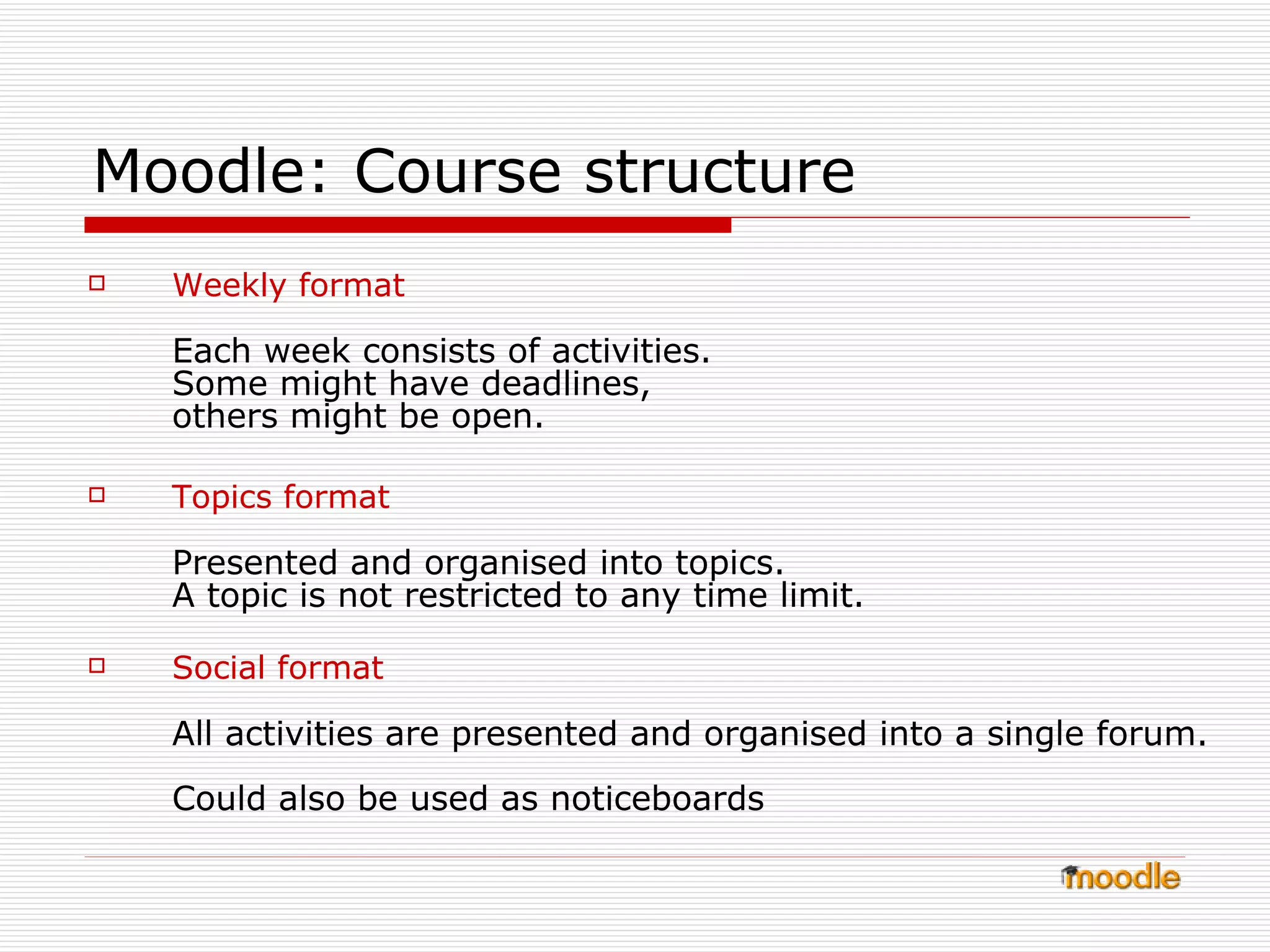 Moodle: Course structure Weekly format Each week consists of activities.  Some might have deadlines,  others might be open. Topics format Presented and organised into topics.  A topic is not restricted to any time limit.  Social format All activities are presented and organised into a single forum.  Could also be used as noticeboards 