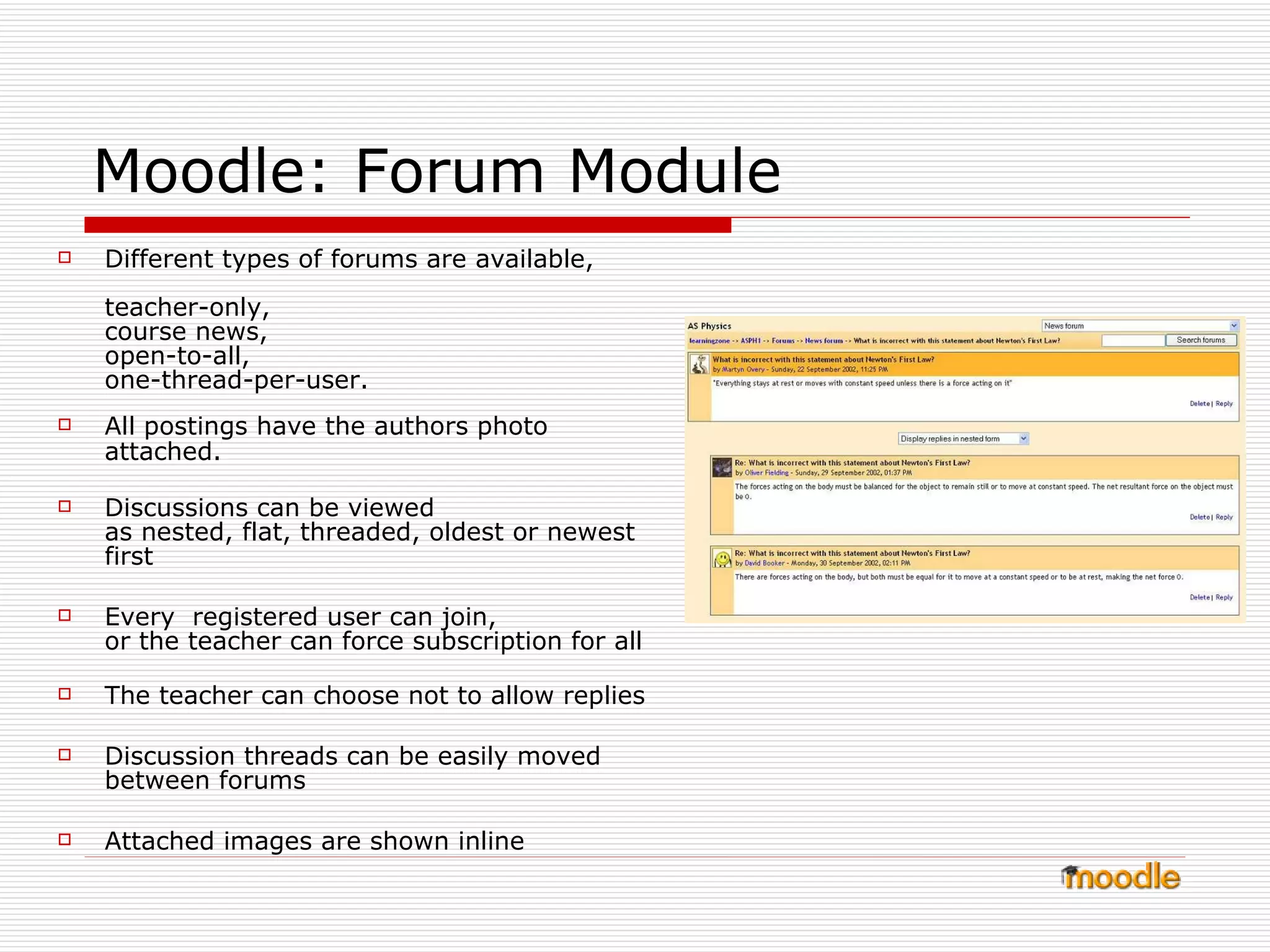 Moodle: Forum Module Different types of forums are available, teacher-only, course news,  open-to-all,  one-thread-per-user.   All postings have the authors photo attached.   Discussions can be viewed  as nested, flat, threaded, oldest or newest first  Every  registered user can join,  or the teacher can force subscription for all  The teacher can choose not to allow replies Discussion threads can be easily moved between forums  Attached images are shown inline  