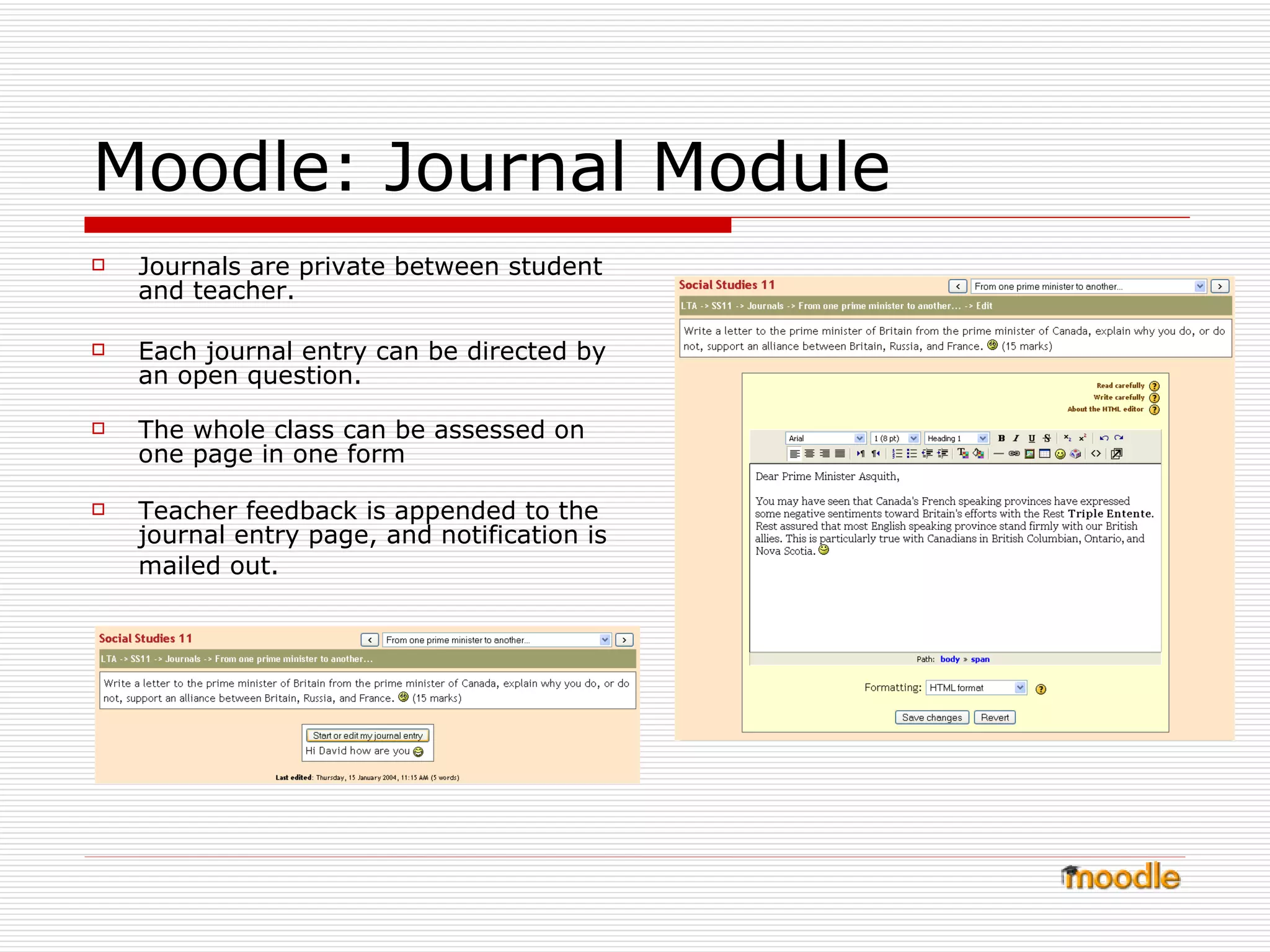 Moodle: Journal Module Journals are private between student and teacher.  Each journal entry can be directed by an open question.  The whole class can be assessed on one page in one form  Teacher feedback is appended to the journal entry page, and notification is mailed out.   