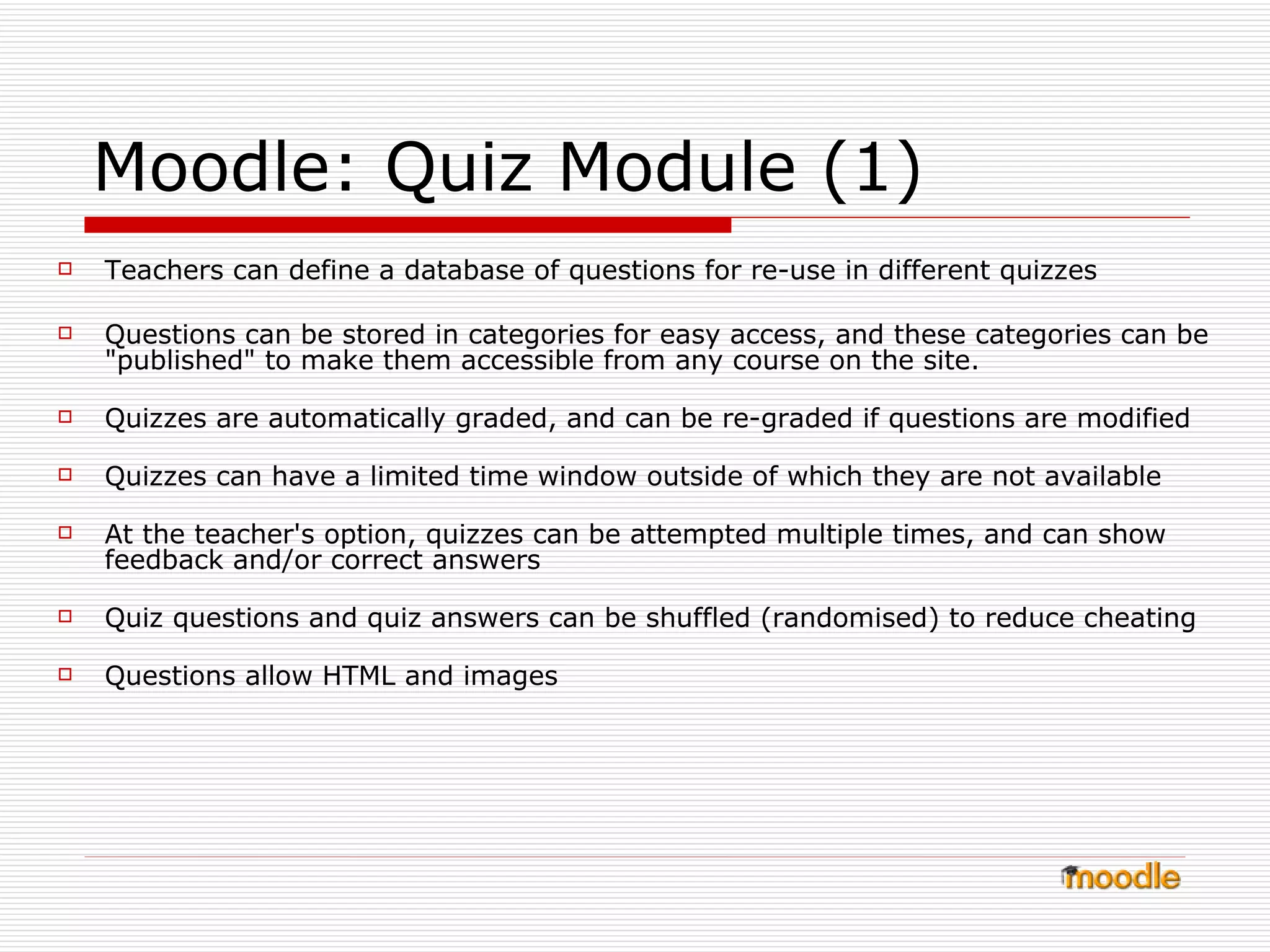 Moodle: Quiz Module (1) Teachers can define a database of questions for re-use in different quizzes  Questions can be stored in categories for easy access, and these categories can be "published" to make them accessible from any course on the site.  Quizzes are automatically graded, and can be re-graded if questions are modified  Quizzes can have a limited time window outside of which they are not available  At the teacher's option, quizzes can be attempted multiple times, and can show feedback and/or correct answers  Quiz questions and quiz answers can be shuffled (randomised) to reduce cheating   Questions allow HTML and images 