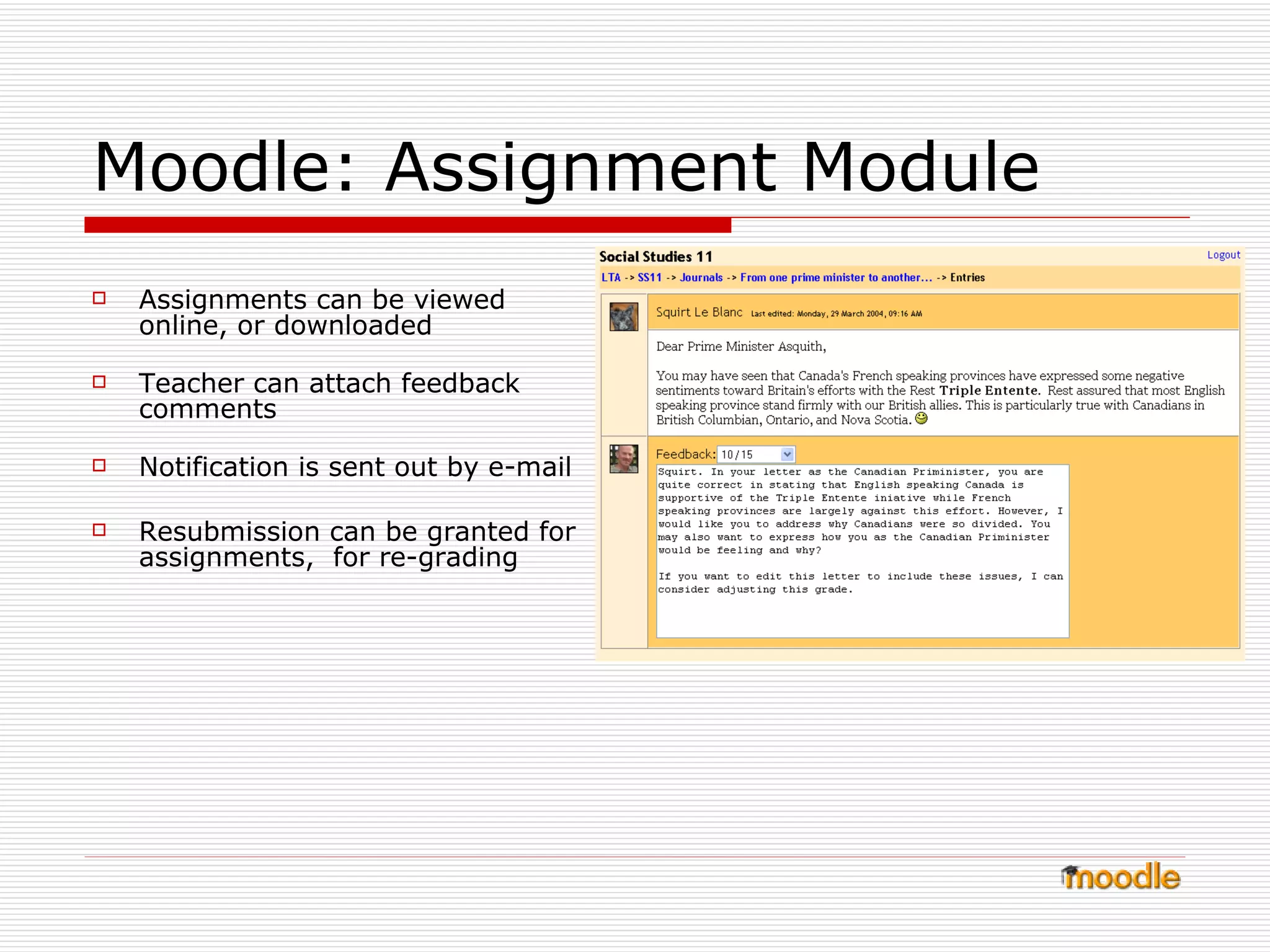 Moodle: Assignment Module Assignments can be viewed online, or downloaded Teacher can attach feedback comments Notification is sent out by e-mail Resubmission can be granted for assignments,  for re-grading 