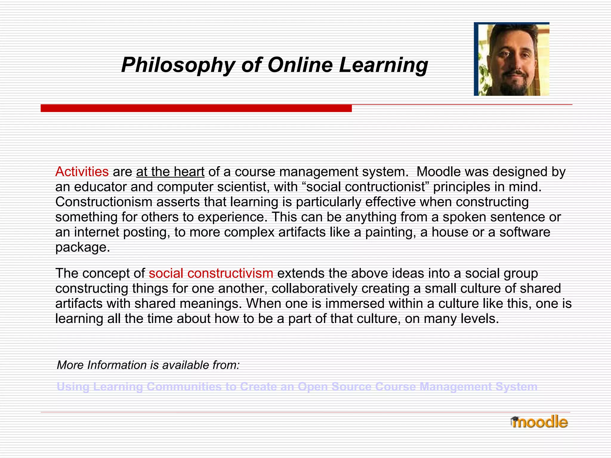 Philosophy of Online Learning Activities   are  at the heart  of a course management system.  Moodle was designed by an educator and computer scientist, with “social contructionist” principles in mind.  Constructionism asserts that learning is particularly effective when constructing something for others to experience. This can be anything from a spoken sentence or an internet posting, to more complex artifacts like a painting, a house or a software package. The concept of   social constructivism   extends the above ideas into a social group constructing things for one another, collaboratively creating a small culture of shared artifacts with shared meanings. When one is immersed within a culture like this, one is learning all the time about how to be a part of that culture, on many levels. More Information is available from: Using Learning Communities to Create an Open Source Course Management System   