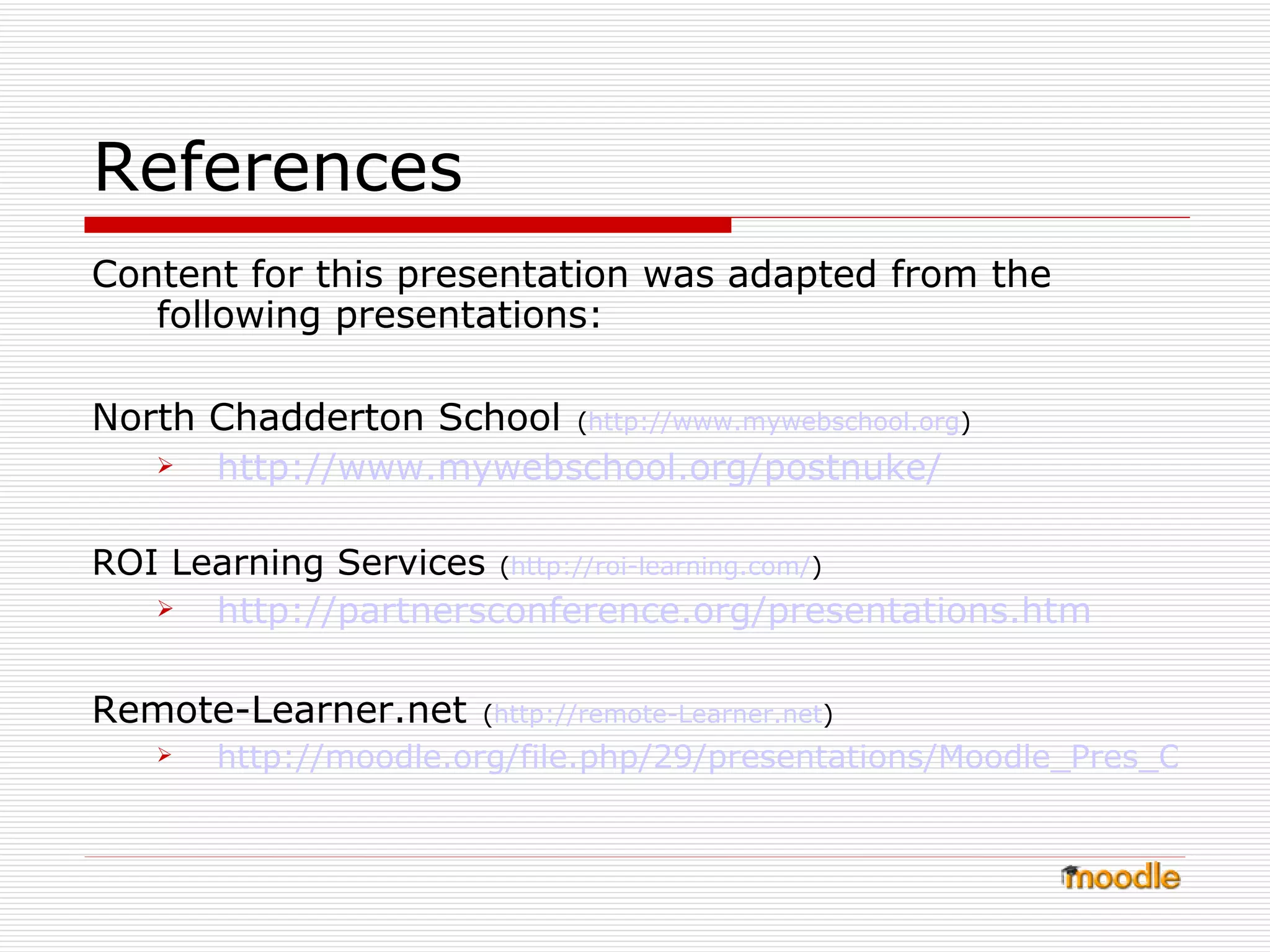 References Content for this presentation was adapted from the following presentations: North Chadderton School   ( http:// www.mywebschool.org )  http://www.mywebschool.org/postnuke/ ROI Learning Services   ( http://roi-learning.com / ) http://partnersconference.org/presentations.htm Remote-Learner.net   ( http://remote- Learner.net )  http://moodle.org/file.php/29/presentations/Moodle_Pres_OT.ppt 