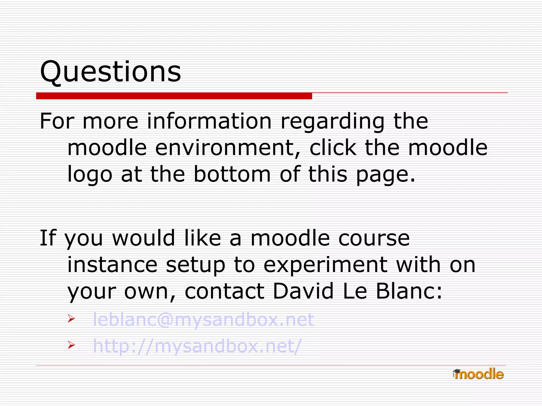 Questions For more information regarding the moodle environment, click the moodle logo at the bottom of this page. If you would like a moodle course instance setup to experiment with on your own, contact David Le Blanc: [email_address] http:// mysandbox.net / 