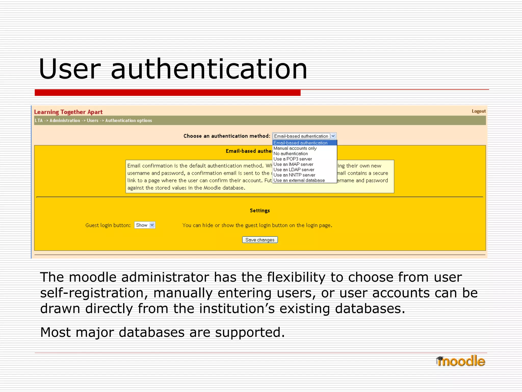 User authentication  The moodle administrator has the flexibility to choose from user self-registration, manually entering users, or user accounts can be drawn directly from the institution’s existing databases. Most major databases are supported.  