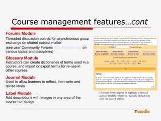 Course management features… cont   Forums Module Threaded discussion boards for asynchronous group   exchange on shared   subject matter  (see user Community Forums   http://moodle.org/   on various topics   and disciplines) Glossary Module Instructors can create dictionaries of terms used in a course, and import or export terms for re-use in other courses. Journal Module Used to allow learners to reflect, then write and revise ideas   Label Module Add descriptions with images in any area of the course homepage Glossary terms appear in highlight within all activity module resources.  Moodle includes its own site search engine. 