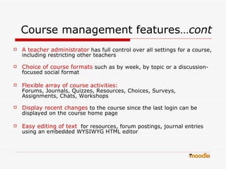 Course management features… cont A teacher administrator  has full control over all settings for a course, including restricting other teachers  Choice of course formats  such as by week, by topic or a discussion-focused social format  Flexible array of course activities:   Forums, Journals, Quizzes, Resources, Choices, Surveys, Assignments, Chats, Workshops  Display recent changes  to the course since the last login can be displayed on the course home page  Easy editing of text   for resources, forum postings, journal entries using an embedded WYSIWYG HTML editor  