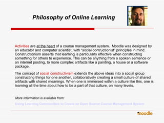 Philosophy of Online Learning Activities   are  at the heart  of a course management system.  Moodle was designed by an educator and computer scientist, with “social contructionist” principles in mind.  Constructionism asserts that learning is particularly effective when constructing something for others to experience. This can be anything from a spoken sentence or an internet posting, to more complex artifacts like a painting, a house or a software package. The concept of   social constructivism   extends the above ideas into a social group constructing things for one another, collaboratively creating a small culture of shared artifacts with shared meanings. When one is immersed within a culture like this, one is learning all the time about how to be a part of that culture, on many levels. More Information is available from: Using Learning Communities to Create an Open Source Course Management System   