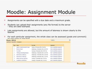 Moodle: Assignment Module Assignments can be specified with a due date and a maximum grade.  Students can upload their assignments (any file format) to the server  - they are date-stamped.  Late assignments are allowed, but the amount of lateness is shown clearly to the teacher  For each particular assignment, the whole class can be assessed (grade and comment) on one page in one form.   