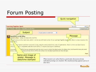Forum Posting  Message Subject Quick navigation Name and image of poster. Message is date/time stamped When learners are subscribed to a particular discussion forum, individual postings are emailed. The emailed posting appears just as it does here.  