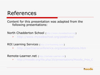 References Content for this presentation was adapted from the following presentations: North Chadderton School   ( http:// www.mywebschool.org )  http://www.mywebschool.org/postnuke/ ROI Learning Services   ( http://roi-learning.com / ) http://partnersconference.org/presentations.htm Remote-Learner.net   ( http://remote- Learner.net )  http://moodle.org/file.php/29/presentations/Moodle_Pres_OT.ppt 