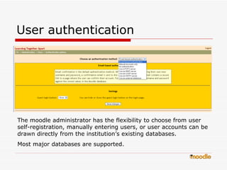 User authentication  The moodle administrator has the flexibility to choose from user self-registration, manually entering users, or user accounts can be drawn directly from the institution’s existing databases. Most major databases are supported.  