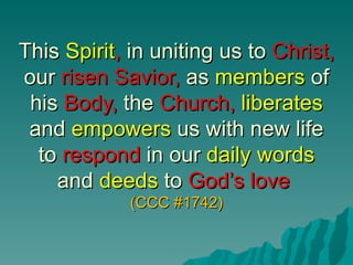 This Spirit, in uniting us to Christ,
our risen Savior, as members of
 his Body, the Church, liberates
 and empowers us with new life
  to respond in our daily words
    and deeds to God’s love
             (CCC #1742)
 