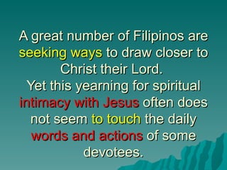 A great number of Filipinos are
seeking ways to draw closer to
        Christ their Lord.
  Yet this yearning for spiritual
intimacy with Jesus often does
  not seem to touch the daily
   words and actions of some
            devotees.
 