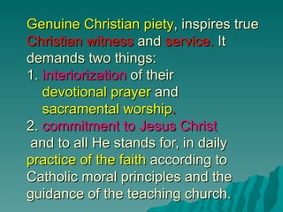 Genuine Christian piety, inspires true
Christian witness and service. It
demands two things:
1. interiorization of their
   devotional prayer and
   sacramental worship.
2. commitment to Jesus Christ
and to all He stands for, in daily
practice of the faith according to
Catholic moral principles and the
guidance of the teaching church.
 