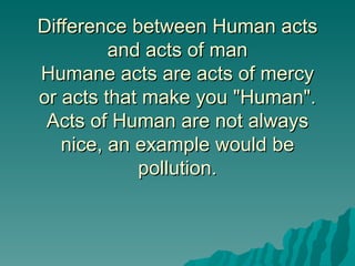 Difference between Human acts
         and acts of man
Humane acts are acts of mercy
or acts that make you "Human".
 Acts of Human are not always
   nice, an example would be
            pollution.
 