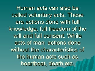 Human acts can also be
 called voluntary acts. These
   are actions done with full
knowledge, full freedom of the
  will and full consent. While
  acts of man actions done
 without the characteristics of
   the human acts such as
      heartbeat, death etc.
 
