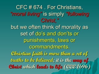 CFC # 674 . For Christians,
“moral living” is simply “following
                Christ,”
 but we often think of morality as
      set of do’s and don’ts or
       punishments, laws or
          commandments.
 Christian faith is more than a set of
 truths to be believed; it is the way of
Christ which leads to life (CCC 1696)
 