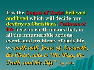 It is the Gospel of Christ believed
and lived which will decide our
destiny as Christians. Fullness of
life here on earth means that, in
all the innumerable actions,
events and problems of daily life,
we walk with Jesus of Nazareth,
the Christ, who is “the Way, the
Truth, and the Life” (Jn. 14:6)
 