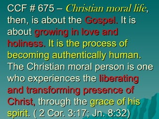 CCF # 675 – Christian moral life,
then, is about the Gospel. It is
about growing in love and
holiness. It is the process of
becoming authentically human.
The Christian moral person is one
who experiences the liberating
and transforming presence of
Christ, through the grace of his
spirit. ( 2 Cor. 3:17; Jn. 8:32)
 
