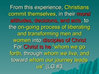 From this experience, Christians
commit themselves, in their moral
 attitudes, decisions, and acts, to
the on-going process of liberating
     and transforming men and
   women into disciples of Christ
   For Christ is he “whom we go
 forth, through whom we live, and
  toward whom our journey leads
             us” (LG #3
 