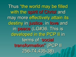 Thus “the world may be filled
 with the spirit of Christ and
may more effectively attain its
destiny in justice, in love and
  in peace (LG#36. This is
 developed in the PCP II in
       terms of “social
   transformation” (PCP II
       256-74,435-38)
 
