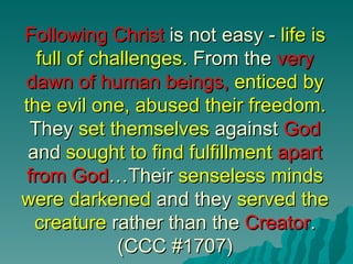 Following Christ is not easy - life is
   full of challenges. From the very
dawn of human beings, enticed by
the evil one, abused their freedom.
 They set themselves against God
 and sought to find fulfillment apart
 from God…Their senseless minds
were darkened and they served the
  creature rather than the Creator.
              (CCC #1707)
 
