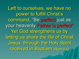 Left to ourselves, we have no
      power to fulfill Christ’s
 command, “Be perfect just as
your heavenly Father is perfect”
   Yet God strengthens us by
letting us share the life of Christ
 Jesus, through the Holy Spirit
  received in Baptism (Rom.6:4)
 