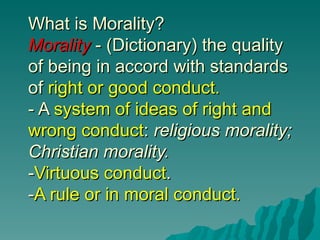 What is Morality?
Morality - (Dictionary) the quality
of being in accord with standards
of right or good conduct.
- A system of ideas of right and
wrong conduct: religious morality;
Christian morality.
-Virtuous conduct.
-A rule or in moral conduct.
 