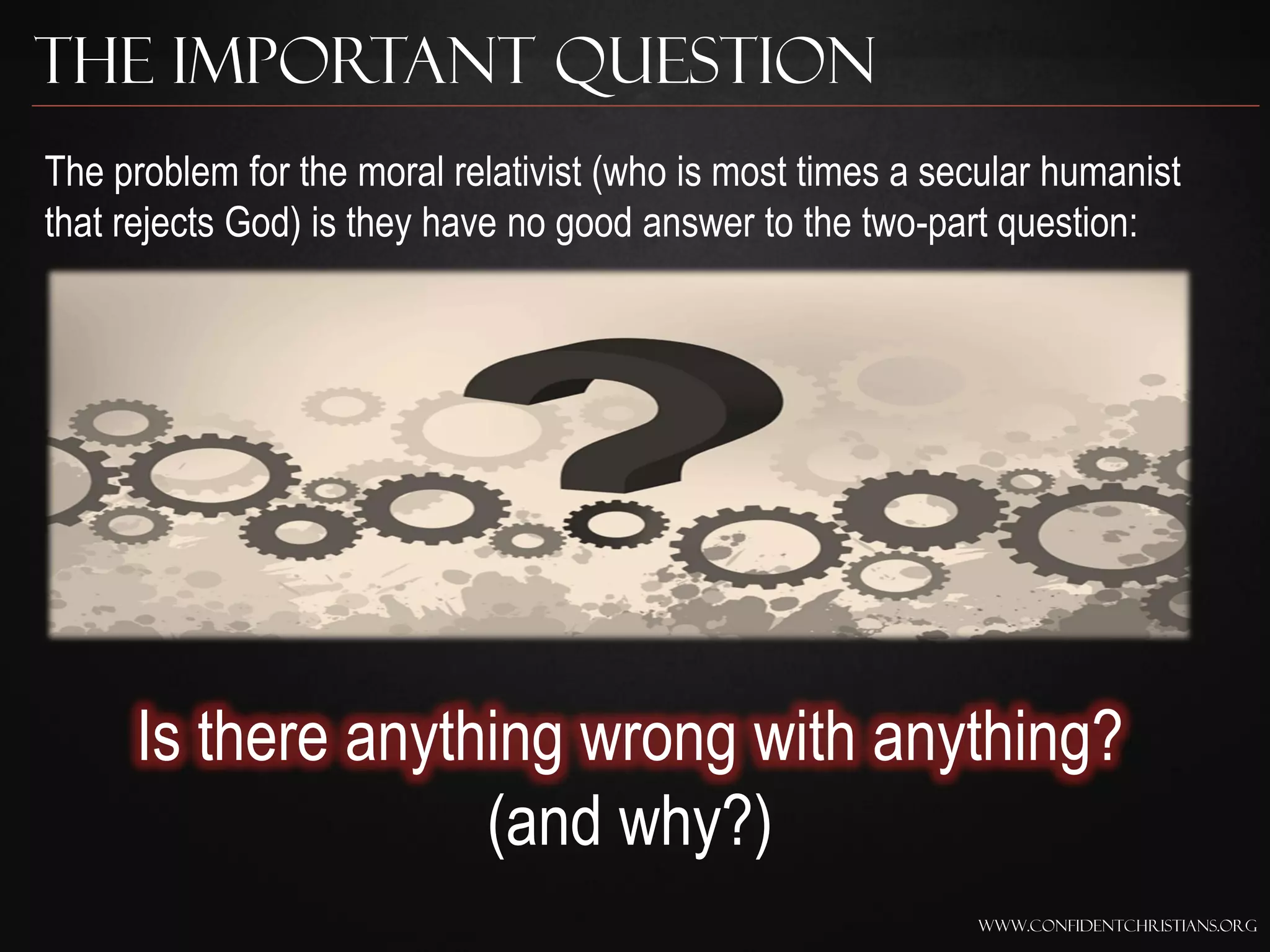 The Important Question
The problem for the moral relativist (who is most times a secular humanist
that rejects God) is they have no good answer to the two-part question:




     Is there anything wrong with anything?
                   (and why?)
                                                            www.confidentchristians.org
 