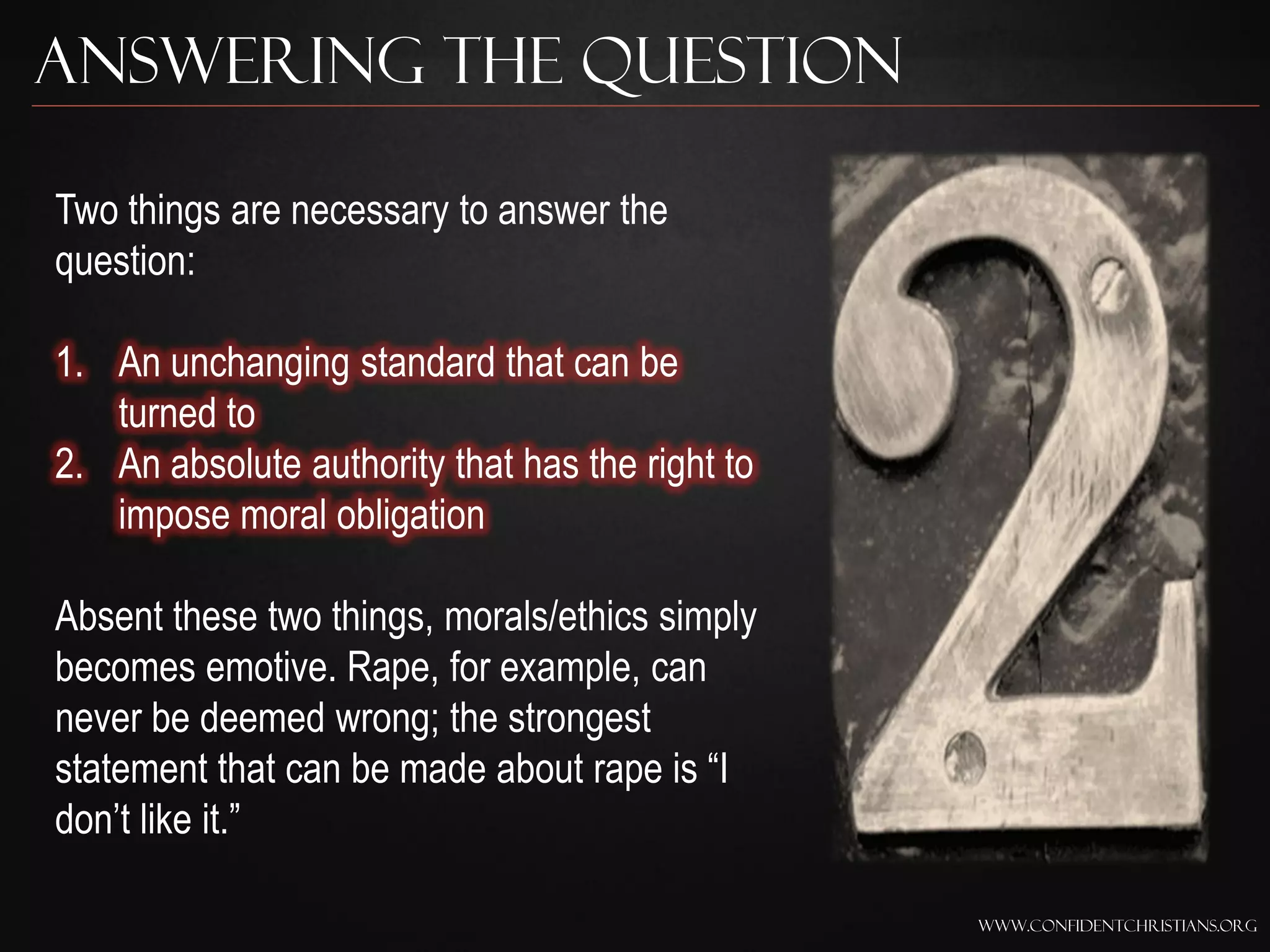 Answering the Question

Two things are necessary to answer the
question:

1. An unchanging standard that can be
   turned to
2. An absolute authority that has the right to
   impose moral obligation

Absent these two things, morals/ethics simply
becomes emotive. Rape, for example, can
never be deemed wrong; the strongest
statement that can be made about rape is “I
don‟t like it.”

                                                 www.confidentchristians.org
 