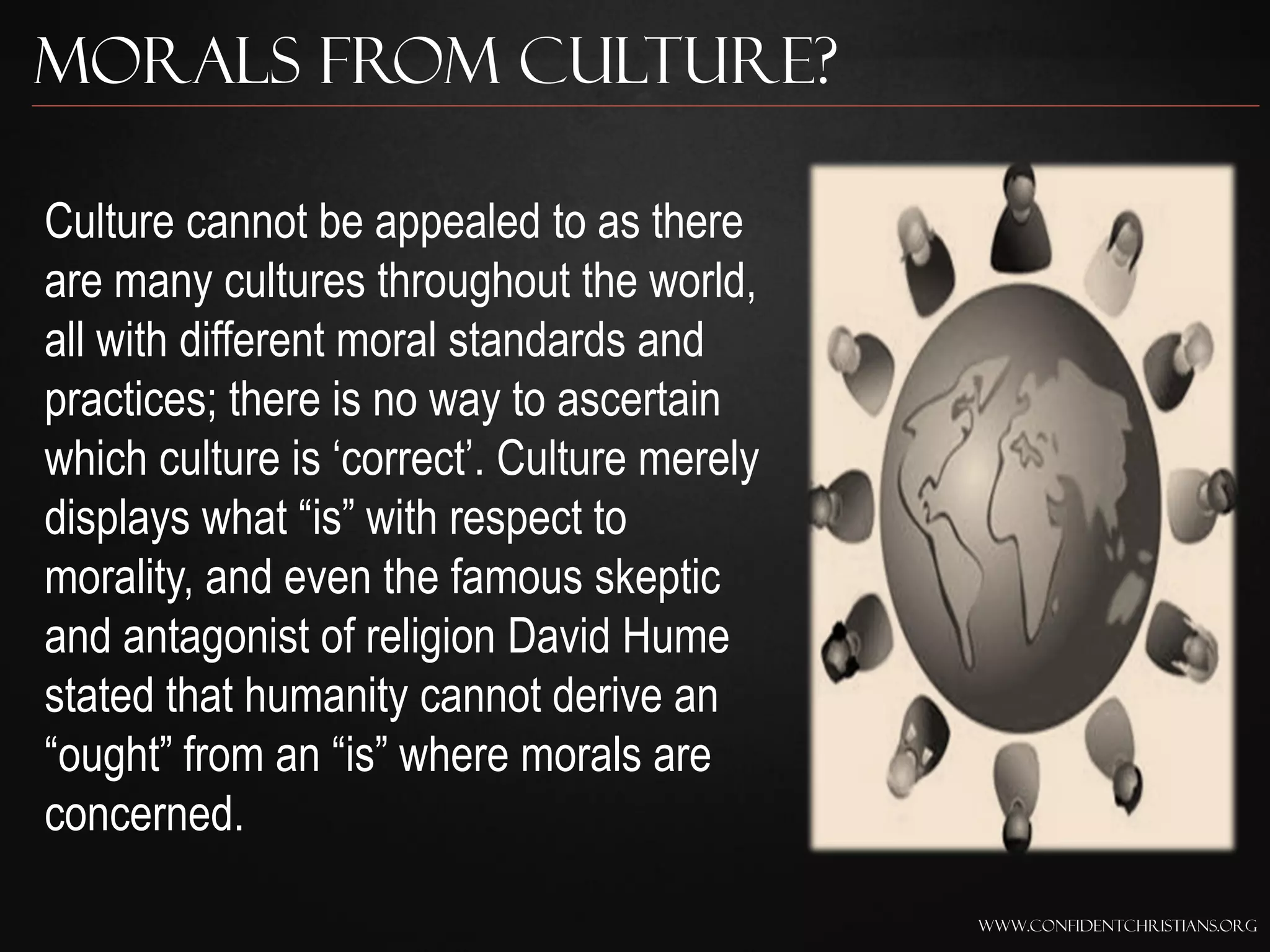 Morals from Culture?

Culture cannot be appealed to as there
are many cultures throughout the world,
all with different moral standards and
practices; there is no way to ascertain
which culture is „correct‟. Culture merely
displays what “is” with respect to
morality, and even the famous skeptic
and antagonist of religion David Hume
stated that humanity cannot derive an
“ought” from an “is” where morals are
concerned.

                                             www.confidentchristians.org
 