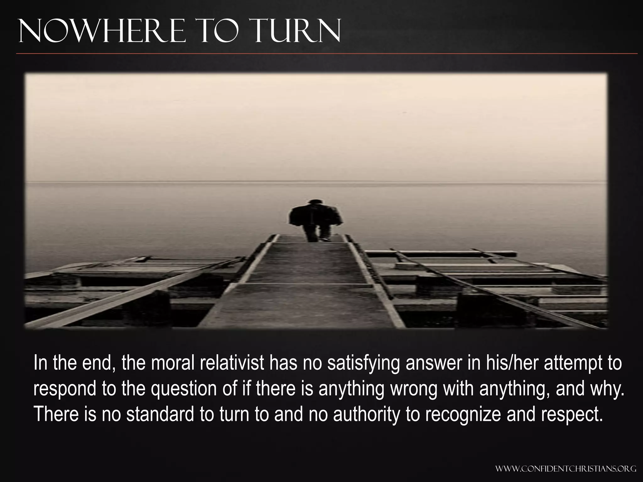 Nowhere to Turn




In the end, the moral relativist has no satisfying answer in his/her attempt to
respond to the question of if there is anything wrong with anything, and why.
There is no standard to turn to and no authority to recognize and respect.

                                                             www.confidentchristians.org
 