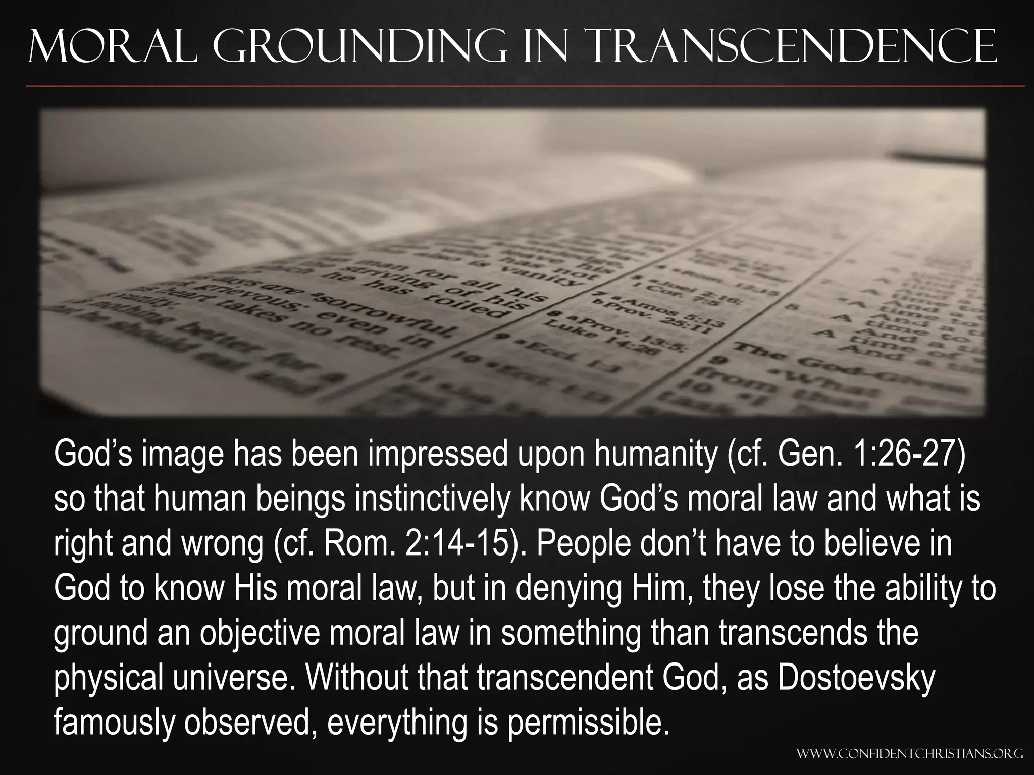 Moral Grounding in Transcendence




God‟s image has been impressed upon humanity (cf. Gen. 1:26-27)
so that human beings instinctively know God‟s moral law and what is
right and wrong (cf. Rom. 2:14-15). People don‟t have to believe in
God to know His moral law, but in denying Him, they lose the ability to
ground an objective moral law in something than transcends the
physical universe. Without that transcendent God, as Dostoevsky
famously observed, everything is permissible.
                                                       www.confidentchristians.org
 