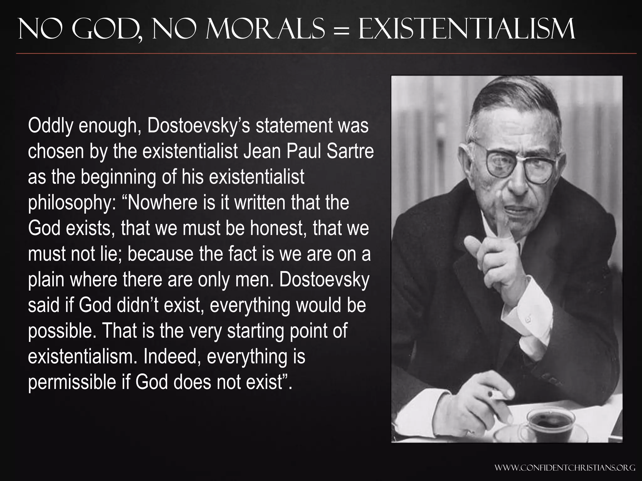 No God, No Morals = Existentialism


Oddly enough, Dostoevsky‟s statement was
chosen by the existentialist Jean Paul Sartre
as the beginning of his existentialist
philosophy: “Nowhere is it written that the
God exists, that we must be honest, that we
must not lie; because the fact is we are on a
plain where there are only men. Dostoevsky
said if God didn‟t exist, everything would be
possible. That is the very starting point of
existentialism. Indeed, everything is
permissible if God does not exist”.


                                                www.confidentchristians.org
 