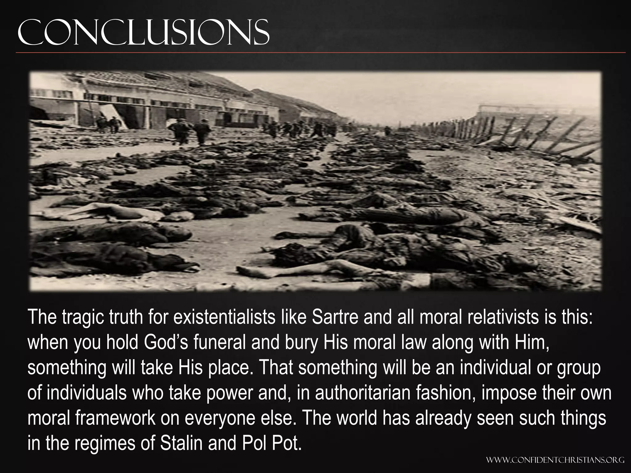 Conclusions




The tragic truth for existentialists like Sartre and all moral relativists is this:
when you hold God‟s funeral and bury His moral law along with Him,
something will take His place. That something will be an individual or group
of individuals who take power and, in authoritarian fashion, impose their own
moral framework on everyone else. The world has already seen such things
in the regimes of Stalin and Pol Pot.
                                                                 www.confidentchristians.org
 