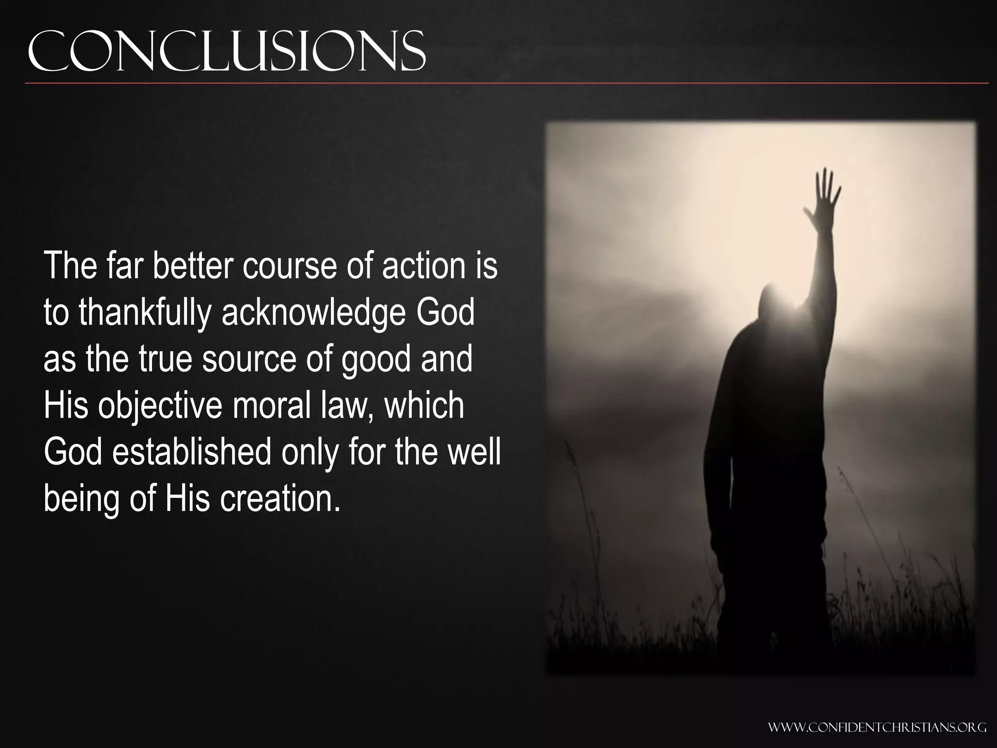 Conclusions


The far better course of action is
to thankfully acknowledge God
as the true source of good and
His objective moral law, which
God established only for the well
being of His creation.




                                     www.confidentchristians.org
 