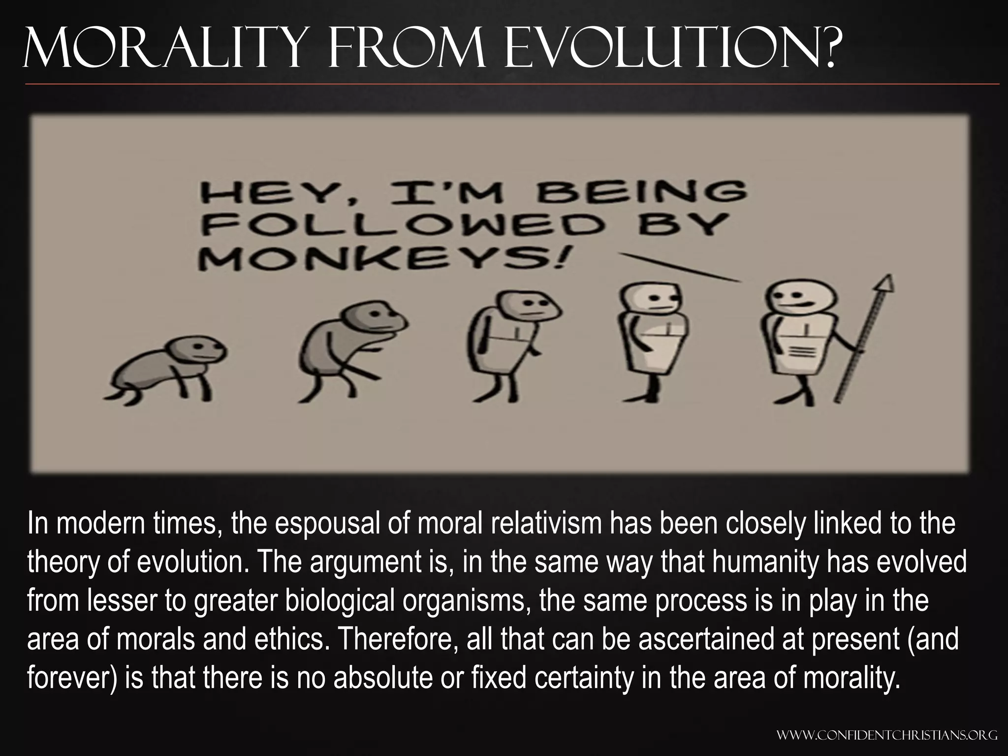 Morality from Evolution?




In modern times, the espousal of moral relativism has been closely linked to the
theory of evolution. The argument is, in the same way that humanity has evolved
from lesser to greater biological organisms, the same process is in play in the
area of morals and ethics. Therefore, all that can be ascertained at present (and
forever) is that there is no absolute or fixed certainty in the area of morality.
                                                                www.confidentchristians.org
 